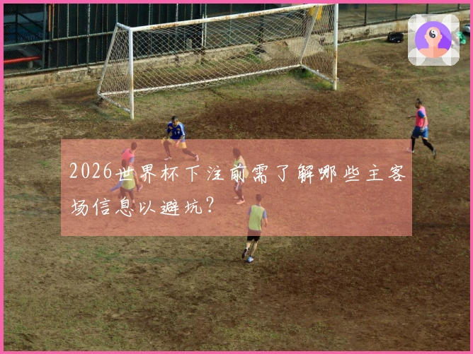 2026世界杯下注前需了解哪些主客场信息以避坑？